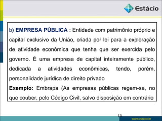 b) EMPRESA PÚBLICA : Entidade com patrimônio próprio e
capital exclusivo da União, criada por lei para a exploração
de atividade econômica que tenha que ser exercida pelo
governo. É uma empresa de capital inteiramente público,
dedicada a atividades econômicas, tendo, porém,
personalidade jurídica de direito privado
Exemplo: Embrapa (As empresas públicas regem-se, no
que couber, pelo Código Civil, salvo disposição em contrário
13
 