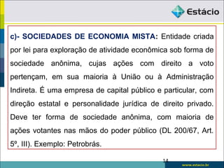 14
c)- SOCIEDADES DE ECONOMIA MISTA: Entidade criada
por lei para exploração de atividade econômica sob forma de
sociedade anônima, cujas ações com direito a voto
pertençam, em sua maioria à União ou à Administração
Indireta. É uma empresa de capital público e particular, com
direção estatal e personalidade jurídica de direito privado.
Deve ter forma de sociedade anônima, com maioria de
ações votantes nas mãos do poder público (DL 200/67, Art.
5º, III). Exemplo: Petrobrás.
 