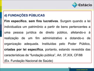 d) FUNDAÇÕES PÚBLICAS
Fim específico, sem fins lucrativos. Surgem quando a lei
individualiza um patrimônio a partir de bens pertencentes a
uma pessoa jurídica de direito público, afetando-o à
realização de um fim administrativo e dotando-o de
organização adequada. Instituídas pelo Poder Público,
criadas por lei específica, portanto, estando revestida das
características de “fundação pública”, Art. 37,XIX, CF/88
(Ex. Fundação Nacional de Saúde)
15
 