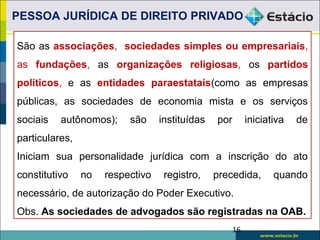 São as associações, sociedades simples ou empresariais,
as fundações, as organizações religiosas, os partidos
políticos, e as entidades paraestatais(como as empresas
públicas, as sociedades de economia mista e os serviços
sociais autônomos); são instituídas por iniciativa de
particulares,
Iniciam sua personalidade jurídica com a inscrição do ato
constitutivo no respectivo registro, precedida, quando
necessário, de autorização do Poder Executivo.
Obs. As sociedades de advogados são registradas na OAB.
PESSOA JURÍDICA DE DIREITO PRIVADO
16
 