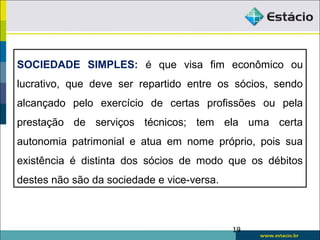 SOCIEDADE SIMPLES: é que visa fim econômico ou
lucrativo, que deve ser repartido entre os sócios, sendo
alcançado pelo exercício de certas profissões ou pela
prestação de serviços técnicos; tem ela uma certa
autonomia patrimonial e atua em nome próprio, pois sua
existência é distinta dos sócios de modo que os débitos
destes não são da sociedade e vice-versa.
19
 