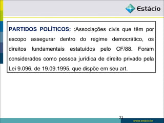 21
PARTIDOS POLÍTICOS: :Associações civis que têm por
escopo assegurar dentro do regime democrático, os
direitos fundamentais estatuídos pelo CF/88. Foram
considerados como pessoa jurídica de direito privado pela
Lei 9.096, de 19.09.1995, que dispõe em seu art.
 