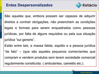 São aqueles que, embora possam ser capazes de adquirir
direitos e contrair obrigações, não preenchem as condições
legais e formais para serem enquadrados como pessoas
jurídicas, por falta de alguns requisitos ou pela sua situação
jurídica “sui generis”.
Estão entre tais, a massa falida, espólio e a pessoa jurídica
“de fato” – (que são aqueles pequenos comerciantes que
compram e vendem produtos sem terem sociedade comercial
regularmente constituída. ( ambulantes, camelôs etc.).
Entes Despersonalizados
23
 