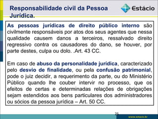 As pessoas jurídicas de direito público interno são
civilmente responsáveis por atos dos seus agentes que nessa
qualidade causem danos a terceiros, ressalvado direito
regressivo contra os causadores do dano, se houver, por
parte destes, culpa ou dolo. .Art. 43 CC.
Em caso de abuso da personalidade jurídica, caracterizado
pelo desvio de finalidade, ou pela confusão patrimonial,
pode o juiz decidir, a requerimento da parte, ou do Ministério
Público quando lhe couber intervir no processo, que os
efeitos de certas e determinadas relações de obrigações
sejam estendidos aos bens particulares dos administradores
ou sócios da pessoa jurídica – Art. 50 CC.
Responsabilidade civil da Pessoa
Jurídica.
25
 