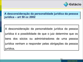 27
A desconsideração da personalidade jurídica da pessoa
jurídica é a possibilidade de que o juiz determine que os
bens dos sócios ou administradores de uma pessoa
jurídica venham a responder pelas obrigações da pessoa
jurídica.
A desconsideração da personalidade jurídica da pessoa
jurídica – art 50 cc 2002
A desconsideração da personalidade jurídica da pessoa
jurídica – art 50 cc 2002
 
