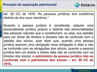 28
art. 20 CC de 1916 “As pessoas jurídicas tem existência
distinta da dos seus membros.”
Quando a pessoa jurídica é constituída, adquire uma
personalidade jurídica própria e distinta das personalidades
das pessoas naturais que a constituíram, ou seja, sua aptidão
para ser titular de direitos e deveres não se confunde com a
aptidão dos sócios, quer dizer que, quando uma pessoa
jurídica assume uma obrigação essa obrigação é dela e não
se confunde com as obrigações dos sócios, quando a pessoa
jurídica tem um direito o direito dela não se confunde com os
direitos dos sócios; o patrimônio da pessoa jurídica não se
confunde com o patrimônio dos sócios – art. 20 CC de
1916.
Princípio da separação patrimonial
 
