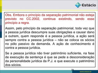 29
Obs. Embora o princípio da separação patrimonial não esteja
previsto no CC.2002, continua existindo, sendo esse
princípio a regra.
Assim, pelo princípio da separação patrimonial, toda vez que
a pessoa jurídica descumpre suas obrigações e causar dano
a outrem, quem responde é a pessoa jurídica, a ação será
sempre contra a pessoa jurídica – não se coloca os sócios
no pólo passivo da demanda. A ação de conhecimento é
contra a pessoa jurídica.
Se a pessoa jurídica não tiver patrimônio suficiente, na fase
de execução da sentença é que se pede a desconsideração
da personalidade jurídica da P.J. e que execute o patrimônio
dos sócios.
 