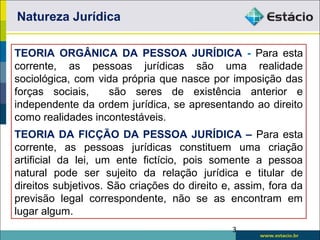 Natureza Jurídica
TEORIA ORGÂNICA DA PESSOA JURÍDICA - Para esta
corrente, as pessoas jurídicas são uma realidade
sociológica, com vida própria que nasce por imposição das
forças sociais, são seres de existência anterior e
independente da ordem jurídica, se apresentando ao direito
como realidades incontestáveis.
TEORIA DA FICÇÃO DA PESSOA JURÍDICA – Para esta
corrente, as pessoas jurídicas constituem uma criação
artificial da lei, um ente fictício, pois somente a pessoa
natural pode ser sujeito da relação jurídica e titular de
direitos subjetivos. São criações do direito e, assim, fora da
previsão legal correspondente, não se as encontram em
lugar algum.
3
 