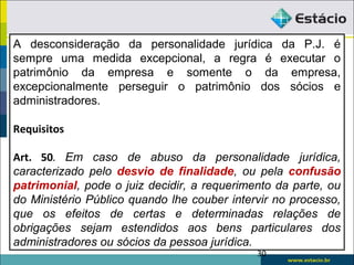 30
A desconsideração da personalidade jurídica da P.J. é
sempre uma medida excepcional, a regra é executar o
patrimônio da empresa e somente o da empresa,
excepcionalmente perseguir o patrimônio dos sócios e
administradores.
Requisitos
Art. 50. Em caso de abuso da personalidade jurídica,
caracterizado pelo desvio de finalidade, ou pela confusão
patrimonial, pode o juiz decidir, a requerimento da parte, ou
do Ministério Público quando lhe couber intervir no processo,
que os efeitos de certas e determinadas relações de
obrigações sejam estendidos aos bens particulares dos
administradores ou sócios da pessoa jurídica.
 