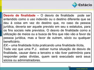 31
Desvio de finalidade – O desvio de finalidade pode ser
entendido como o uso indevido ou o destino diferente que se
deu à coisa em vez do destino que, no caso da pessoa
jurídica, deveria ser aquele previsto em seu s estatutos, para
os fins sociais nele previstos. O desvio de finalidade como a
utilização de meios ou a busca de fins que não vão a favor da
pessoa jurídica, mas a favor de outrem, sócio ou qualquer
beneficiário.
EX.– uma finalidade lícita praticando uma finalidade ilícita,
Toda vez que uma P.J. estiver numa situação de desvio de
finalidade, causar dano a terceiro e não tiver patrimônio para
responder pelas dívidas, quem será executado será seus
sócios ou administradores.
 