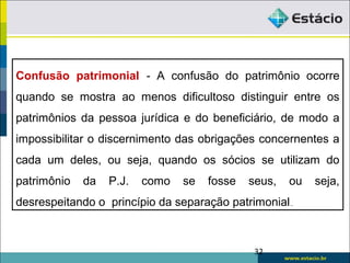 32
Confusão patrimonial - A confusão do patrimônio ocorre
quando se mostra ao menos dificultoso distinguir entre os
patrimônios da pessoa jurídica e do beneficiário, de modo a
impossibilitar o discernimento das obrigações concernentes a
cada um deles, ou seja, quando os sócios se utilizam do
patrimônio da P.J. como se fosse seus, ou seja,
desrespeitando o princípio da separação patrimonial..
 