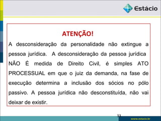 33
ATENÇÃO!
A desconsideração da personalidade não extingue a
pessoa jurídica. A desconsideração da pessoa jurídica
NÃO É medida de Direito Civil, é simples ATO
PROCESSUAL em que o juiz da demanda, na fase de
execução determina a inclusão dos sócios no pólo
passivo. A pessoa jurídica não desconstituída, não vai
deixar de existir.
 