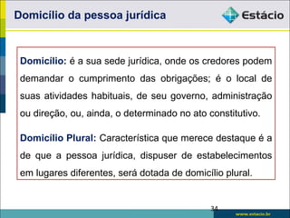 Domicílio da pessoa jurídica
Domicílio: é a sua sede jurídica, onde os credores podem
demandar o cumprimento das obrigações; é o local de
suas atividades habituais, de seu governo, administração
ou direção, ou, ainda, o determinado no ato constitutivo.
Domicílio Plural: Característica que merece destaque é a
de que a pessoa jurídica, dispuser de estabelecimentos
em lugares diferentes, será dotada de domicílio plural.
34
 