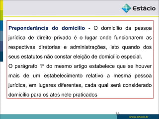 Preponderância do domicílio - O domicílio da pessoa
jurídica de direito privado é o lugar onde funcionarem as
respectivas diretorias e administrações, isto quando dos
seus estatutos não constar eleição de domicílio especial.
O parágrafo 1º do mesmo artigo estabelece que se houver
mais de um estabelecimento relativo a mesma pessoa
jurídica, em lugares diferentes, cada qual será considerado
domicílio para os atos nele praticados
36
 