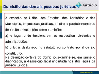 Domicílio das demais pessoas jurídicas
À exceção da União, dos Estados, dos Territórios e dos
Municípios, as pessoas jurídicas, de direito público interno ou
de direito privado, têm como domicílio:
a) o lugar onde funcionarem as respectivas diretorias e
administrações;
b) o lugar designado no estatuto ou contrato social ou ato
constitutivo.
Na definição certeira do domicílio, examina-se, em primeiro
diagnóstico, a disposição legal encartada nos atos legais da
pessoa jurídica.
37
 