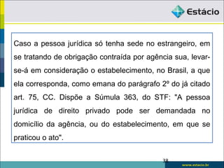 Caso a pessoa jurídica só tenha sede no estrangeiro, em
se tratando de obrigação contraída por agência sua, levar-
se-á em consideração o estabelecimento, no Brasil, a que
ela corresponda, como emana do parágrafo 2º do já citado
art. 75, CC. Dispõe a Súmula 363, do STF: "A pessoa
jurídica de direito privado pode ser demandada no
domicílio da agência, ou do estabelecimento, em que se
praticou o ato".
38
 