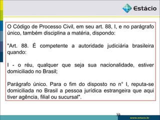 O Código de Processo Civil, em seu art. 88, I, e no parágrafo
único, também disciplina a matéria, dispondo:
"Art. 88. É competente a autoridade judiciária brasileira
quando:
I - o réu, qualquer que seja sua nacionalidade, estiver
domiciliado no Brasil;
Parágrafo único. Para o fim do disposto no n° I, reputa-se
domiciliada no Brasil a pessoa jurídica estrangeira que aqui
tiver agência, filial ou sucursal".
39
 