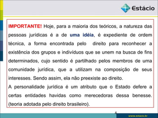 IMPORTANTE! Hoje, para a maioria dos teóricos, a natureza das
pessoas jurídicas é a de uma idéia, é expediente de ordem
técnica, a forma encontrada pelo direito para reconhecer a
existência dos grupos e indivíduos que se unem na busca de fins
determinados, cujo sentido é partilhado pelos membros de uma
comunidade jurídica, que a utilizam na composição de seus
interesses. Sendo assim, ela não preexiste ao direito.
A personalidade jurídica é um atributo que o Estado defere a
certas entidades havidas como merecedoras dessa benesse.
(teoria adotada pelo direito brasileiro).
4
 