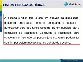 A pessoa jurídica tem o seu fim através da dissolução,
deliberada entre seus membros, ou quando é cassada a
autorização para seu funcionamento, porém subsiste até a
conclusão da liquidação. Concluída a liquidação, será
cancelada a inscrição da pessoa jurídica. Ainda poderá ter
seu fim por determinação legal ou por ato do governo.
FIM DA PESSOA JURÍDICA
40
 