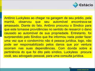 Antônio Luckyless ao chegar na garagem de seu prédio, pela
manhã, observou que seu automóvel encontrava-se
amassado. Diante do fato, Antônio procurou o Síndico para
que este tomasse providências no sentido de ressarcir o dano
causado ao automóvel de sua propriedade. Entretanto, foi
surpreendido pelo Síndico que lhe informou nada poder fazer
uma vez que o condomínio não é pessoa jurídica, logo, não
pode ser responsabilizado pelos danos que por ventura
ocorram nas suas dependências. Com dúvida sobre a
pertinência do que foi dito pelo síndico, Luckyless procura
você, seu advogado pessoal, para uma consulta jurídica.
41
 
