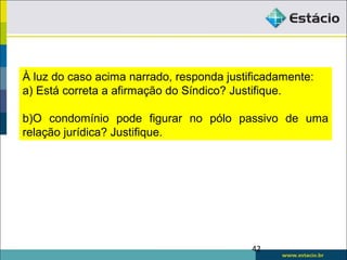 À luz do caso acima narrado, responda justificadamente:
a) Está correta a afirmação do Síndico? Justifique.
b)O condomínio pode figurar no pólo passivo de uma
relação jurídica? Justifique.
42
 