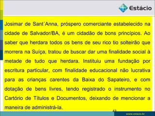 Josimar de Sant´Anna, próspero comerciante estabelecido na
cidade de Salvador/BA, é um cidadão de bons princípios. Ao
saber que herdara todos os bens de seu rico tio solteirão que
morrera na Suíça, tratou de buscar dar uma finalidade social à
metade de tudo que herdara. Instituiu uma fundação por
escritura particular, com finalidade educacional não lucrativa
para as crianças carentes da Baixa do Sapateiro, e com
dotação de bens livres, tendo registrado o instrumento no
Cartório de Títulos e Documentos, deixando de mencionar a
maneira de administrá-la.
43
 
