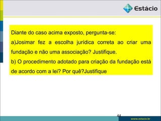 .
Diante do caso acima exposto, pergunta-se:
a)Josimar fez a escolha jurídica correta ao criar uma
fundação e não uma associação? Justifique.
b) O procedimento adotado para criação da fundação está
de acordo com a lei? Por quê?Justifique
44
 