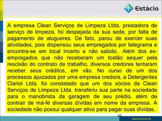 45
A empresa Clean Serviços de Limpeza Ltda, prestadora de
serviço de limpeza, foi despejada da sua sede, por falta de
pagamento de alugueres. De fato, parou de exercer suas
atividades, pois dispensou seus empregados por telegrama e
encontra-se em local incerto e não sabido. Além dos ex-
empregados que não receberam um tostão sequer pela
rescisão do contrato de trabalho, diversos credores tentaram
receber seus créditos, em vão. No curso de um dos
processos ajuizados por uma empresa credora, a Detergentes
Clariol Ltda, foi constatado que um dos sócios da Clean
Serviços de Limpeza Ltda. transferiu sua parte na sociedade
para o manobrista da garagem de seu prédio, além de
contrair de má-fé diversas dívidas em nome da empresa. A
sociedade não possui qualquer ativo para pagar suas dívidas.
 