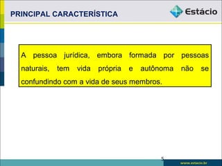 PRINCIPAL CARACTERÍSTICA
A pessoa jurídica, embora formada por pessoas
naturais, tem vida própria e autônoma não se
confundindo com a vida de seus membros.
5
 