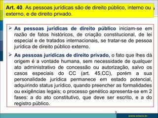  As pessoas jurídicas de direito público iniciam-se em
razão de fatos históricos, de criação constitucional, de lei
especial e de tratados internacionais, se tratar-se de pessoa
jurídica de direito público externo.
 As pessoas jurídicas de direito privado, o fato que lhes dá
origem é a vontade humana, sem necessidade de qualquer
ato administrativo de concessão ou autorização, salvo os
casos especiais do CC (art. 45,CC), porém a sua
personalidade jurídica permanece em estado potencial,
adquirindo status jurídico, quando preencher as formalidades
ou exigências legais; o processo genético apresenta-se em 2
fases: a do ato constitutivo, que deve ser escrito, e a do
registro público.
7
Art. 40. As pessoas jurídicas são de direito público, interno ou
externo, e de direito privado.
 