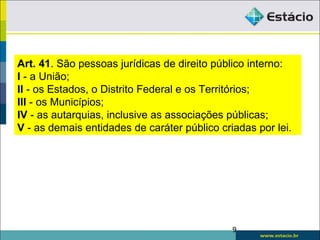 9
Art. 41. São pessoas jurídicas de direito público interno:
I - a União;
II - os Estados, o Distrito Federal e os Territórios;
III - os Municípios;
IV - as autarquias, inclusive as associações públicas;
V - as demais entidades de caráter público criadas por lei.
 