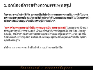 ์
1. อานิสงสการสร้างถวายพระพุทธรูป

โบราณจารย์กล่าวไว้วา บุคคลผูใดได้สร้างถวายพระพุทธปฏิมากรไว้ในบวร
                    ่       ้
                 ้
พระพุทธศาสนาเบืองหน้าตายไป แล้วจะได้ไปเสวยทิพยสมบ ัติในโลกสวรรค์
เมือมาเกิดเปนมนุษย์จะเปนเศรษฐีมทร ัพย์มาก
            ็          ็       ี

"การสร้างพระพุทธรูป นีเปน พุทธบูชาเปน พุทธานุสสติ ในกรรมฐาน 40 กอง
                         ่ ็               ็
ท่านบอกว่ากาลัง พุทธานุสสติ เป็ นเหตุให ้เข ้าถึงพระนิพพานได ้ง่ายทีสด ง่ายกว่า
                                                                    ่ ุ
กองอืน ทีนถ ้าเราต ้องการสร ้างให ้สวยตามทีเราชอบ เห็นแล ้วก็ทาให ้จิตใจสดชน
      ่     ี้                               ่                               ื่
จิตมันก็นกถึงพระอยูเสมอ ถ ้าจิตนึกถึงพระพุทธรูปองค์นันอยูเสมอก็จัดเป็ น พุทธา
         ึ          ่                                  ้  ่
นุสสติกรรมฐาน

ถ ้าใจเราเกาะพระพุทธเจ ้าเป็ นปกติ ตายแล ้วลงนรกไม่เป็ น
 