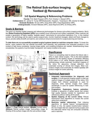 The Retinal Sub-surface Imaging
Testbed @ Rensselaer:
3-D Spatial Mapping & Referencing Problems
Faculty: Prof. Badri Roysam (RPI), Prof. Charles V. Stewart (RPI),
Collaborators: Dr. James N. Turner (RPI/Wadsworth), Howard L. Tanenbaum, MD, (Center for Sight)
Graduate Students: Ali Can (RPI), Hong Shen (RPI), Kripa Rajashekhar (RPI)
Undergraduates: Ameesh Makadia (RPI), Jesse Raymond (RPI), DJ Wilsey (RPI)
Goals & Barriers
The goal is to develop spatial mapping and referencing technologies for diverse sub-surface imaging problems. Much
like Global Positioning Satellites (GPS) have enabled novel commercial and military capabilities, these methods will
enable a generation of highly capable “spatially aware” instruments for sub-surface operations. E.g., in the medical
context, this technology can be used to guide surgical tools, monitor treatment dosages, detect and track changes to
tissue, provide safety shutoffs and alarms, and construct virtual environments for surgical planning and training.
To date there are no successfully accepted surgical systems based on real-time computer vision. To break this
barrier, vision systems that can operate accurately, fault tolerantly, and predictably over extended durations in the
context of high scene complexity, varying image quality, and modeling limitations are needed. Notwithstanding these
complexities, the systems must be totally ‘transparent’ and nearly invisible to the users.
Significance
There is a compelling need to reduce the failure rate (≈
50%) in laser retinal surgery. This is the best-available
treatment for the leading causes of blindness affecting
25-30 million in U.S. alone. Broader applications within
ophthalmology include automatic functional mapping of
the retina for glaucoma, change detection, and
automated scoring of clinical trial images. Most sub-
surface images must eventually be related spatially with
surface images for action planning.
Technical Approach
• Integrated instrumentation for diagnosis and
surgery: A multi-spectral imaging system is that can
capture images of multiple layers of the retina. ICG
images from infrared wavelength is used for
diagnosis, while red-free images from visible-
wavelength is used for spatial referencing in real-
time surgery.
• Progressive, Exploratory feature extraction:
Extracts a sequence of partial results that contain
high quality features needed for registration and
referencing without visiting all the pixels.
• Spatial mapping of the curved retina: Robust
hierarchical vision algorithms to mosaic the curved
retina from projections.
• Real-time spatial referencing: Fast indexing
algorithms to identify feature correspondences.
Based on this, the spatial transformation between
the live images that are captured during surgery and
the wide-area retinal map are computed constantly
and in real-time.
Objective Lens
ICG Barrier Filter
(pass > 805nm)
Dioptic
Correction Lens Focusing
Lens
Picture Angle
Lens
QTH
Lamp
Visible-
Spectrum
CCD
Ocular
Lens
Integrating
Sphere
795nm
Excitation
Laser Diode
Laser Line Filter
(795nm, BW 10nm)
Red-Free
Filter
(510-600nm)
Near-
Infrared
CCD
Dichroic
Filter
ON/OFF mirror
Beam Mixer
Real-Time Image Processor
Collimator Lens
Display and
Interface
795nm
Surgical Laser(Diode)
Y-axis Steered,
Dot-Silvered
Glass
Joystick
Servo
> 650nm
< 650nm
Center Stop 1-to-1 Relay
Fiber
Optic
X-axis
Steered Mirror
Model
Eye
x-y stage controlled
by a separate PC.
3-D Rotation
Apparatus for eye model Electric shutter to simulate blinks
Tiltedmirror
with imaging aperture
Figure 1: (Top) Retinal testbed. (Middle) Current setup.
(Bottom) Retinal surface image; Sub-surface image; &
Overlay of the surface image onto the sub-surface image.
 