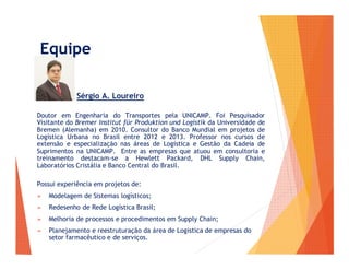 Equipe
Sérgio A. Loureiro
Doutor em Engenharia do Transportes pela UNICAMP. Foi Pesquisador
Visitante do Bremer Institut für Produktion und Logistik da Universidade de
Bremen (Alemanha) em 2010. Consultor do Banco Mundial em projetos de
Logística Urbana no Brasil entre 2012 e 2013. Professor nos cursos de
extensão e especialização nas áreas de Logística e Gestão da Cadeia de
Suprimentos na UNICAMP. Entre as empresas que atuou em consultoria e
treinamento destacam-se a Hewlett Packard, DHL Supply Chain,
Laboratórios Cristália e Banco Central do Brasil.
Possui experiência em projetos de:
➢ Modelagem de Sistemas logísticos;
➢ Redesenho de Rede Logística Brasil;
➢ Melhoria de processos e procedimentos em Supply Chain;
➢ Planejamento e reestruturação da área de Logística de empresas do
setor farmacêutico e de serviços.
 