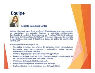 Equipe
Roberta Magalhães Santos
Mais de 10 anos de experiência em Supply Chain Management, como gerente
ou especialista, em operador logístico e indústrias multinacionais.
Certificação Green Belt e Gerenciamento de Projetos (PMP). Mestranda em
Engenharia do Transportes pela UNICAMP. Professora nos cursos de extensão
e especialização nas áreas de Logística e Gestão da Cadeia de Suprimentos
na UNICAMP.
Possui experiência em projetos de:
➢ Operações logísticas nos setores de consumo, retail, farmacêutico,
tecnologia, spare parts, químico e automotivo. Incluso packing,
etiquetagem e descaracterização;
➢ Melhoria de processos e procedimentos em Supply Chain;
➢ Redesenho de Rede Logística Brasil, dimensionamento e implementação
de Centros de Distribuição e Política de Estoques;
➢ Otimização de Produtividade Operacional;
➢ Planejamento integrado e Implementação de S&Op;
➢ Implementação e reestruturação da área de Supply Chain.
 