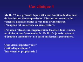 Mr H., 77 ans, présente depuis 48 h une éruption douloureuse
de localisation thoracique droite. L’inspection retrouve des
vésicules, quelques bulles sur un fond érythémateux.
L’éruption est unilatérale en hémiceinture.
L’examen retrouve une hyperesthésie localisée dans le même
territoire et une fièvre modérée. Mr H. n’a jamais présenté
d’éruption semblable et n’a pas d’antécédents particuliers.
Quel virus suspectez vous ?
Outils diagnostiques ?
Traitement et prophylaxie ?
Cas clinique 4
 
