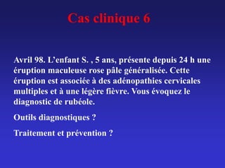 Cas clinique 6
Avril 98. L’enfant S. , 5 ans, présente depuis 24 h une
éruption maculeuse rose pâle généralisée. Cette
éruption est associée à des adénopathies cervicales
multiples et à une légère fièvre. Vous évoquez le
diagnostic de rubéole.
Outils diagnostiques ?
Traitement et prévention ?
 