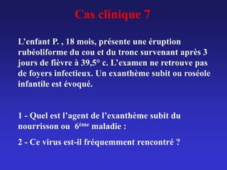 Cas clinique 7
L’enfant P. , 18 mois, présente une éruption
rubéoliforme du cou et du tronc survenant après 3
jours de fièvre à 39,5° c. L’examen ne retrouve pas
de foyers infectieux. Un exanthème subit ou roséole
infantile est évoqué.
1 - Quel est l’agent de l’exanthème subit du
nourrisson ou 6ème maladie :
2 - Ce virus est-il fréquemment rencontré ?
 