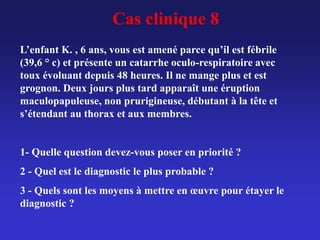 Cas clinique 8
L’enfant K. , 6 ans, vous est amené parce qu’il est fébrile
(39,6 ° c) et présente un catarrhe oculo-respiratoire avec
toux évoluant depuis 48 heures. Il ne mange plus et est
grognon. Deux jours plus tard apparaît une éruption
maculopapuleuse, non prurigineuse, débutant à la tête et
s’étendant au thorax et aux membres.
1- Quelle question devez-vous poser en priorité ?
2 - Quel est le diagnostic le plus probable ?
3 - Quels sont les moyens à mettre en œuvre pour étayer le
diagnostic ?
 