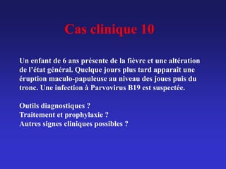 Cas clinique 10
Un enfant de 6 ans présente de la fièvre et une altération
de l’état général. Quelque jours plus tard apparaît une
éruption maculo-papuleuse au niveau des joues puis du
tronc. Une infection à Parvovirus B19 est suspectée.
Outils diagnostiques ?
Traitement et prophylaxie ?
Autres signes cliniques possibles ?
 