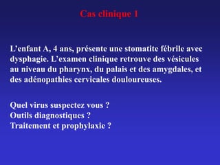 Cas clinique 1
L’enfant A, 4 ans, présente une stomatite fébrile avec
dysphagie. L’examen clinique retrouve des vésicules
au niveau du pharynx, du palais et des amygdales, et
des adénopathies cervicales douloureuses.
Quel virus suspectez vous ?
Outils diagnostiques ?
Traitement et prophylaxie ?
 