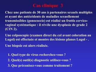 Cas clinique 3
Chez une patiente de 30 ans à partenaires sexuels multiples
et ayant des antécédents de maladies sexuellement
transmissibles (gonococcie) est réalisé un frottis cervico-
vaginal systématique : il révèle une dysplasie de grade 2
(CIN 2).
Une colposcopie (examen direct du col avant coloration au
Lugol) est effectuée et montre des lésions planes Lugol - .
Une biopsie est alors réalisée.
1. Quel type de virus recherchez-vous ?
2. Quel(s) outil(s) diagnostic utilisez-vous ?
3. Que préconisez-vous comme traitement ?
 