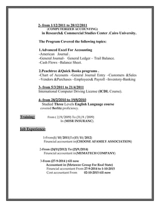2- from 1/12/2011 to 28/12/2011
(COMPUTERIZED ACCOUNTING)
in Research& Commercial Studies Center .Cairo University.
The Program Covered the following topics:
1.Advanced Excel For Accounting
-American Journal .
-General Journal- General Ledger – Trail Balance.
-Cash Flows –Balance Sheet.
2.Peachtree &Quick Books programs .
-Chart of Accounts –General Journal Entry –Customers &Sales
–Vendors &Purchases –Employees& Payroll –Inventory-Banking
3- from 5/3/2011 to 21/4/2011
International Computer Driving License (ICDL Course).
4- from 28/2/2010 to 19/8/2010
Studied Three Levels English Language course
covered Berlitz proficiency.
Training: From ( 2/8/2009) To (31/8 /2009)
In (MISR INSURANC).
Job Experience:
1-From(1/10/2011)To(15/11/2012)
Financial accountant in(CHOOSE AFAMILY ASSOCIATION)
2-From (24/11/2012) To (25/9 /2014)
Financial accountant in(MEMATECH COMPANY)
3-From (27-9-2014 ) till now
Accountant in (Metawee Group For Real State)
Financial accountant From 27-9-2014 to 1-10-2015
Cost accountant From 02-10-2015 till now
 