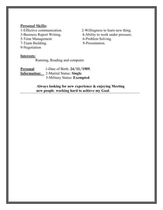 Personal Skills:
1-Effective communication. 2-Willingness to learn new thing.
3-Business Report Writing. 4-Ability to work under pressure.
5-Time Management. 6-Problem Solving.
7-Team Building. 8-Presentation.
9-Negotiation
Interests:
Running, Reading and computer.
Personal 1-Date of Birth: 24/11/1989.
Information: 2-Marital Status: Single.
3-Military Status: Exempted.
Always looking for new experience & enjoying Meeting
new people. working hard to achieve my Goal.
 