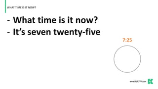 - What time is it now?
- It’s seven twenty-five
WHAT TIME IS IT NOW?
7:25
 
