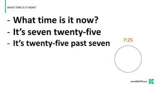 - What time is it now?
- It’s seven twenty-five
- It’s twenty-five past seven
WHAT TIME IS IT NOW?
7:25
 