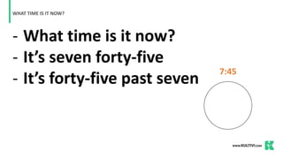 - What time is it now?
- It’s seven forty-five
- It’s forty-five past seven
WHAT TIME IS IT NOW?
7:45
 