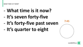 - What time is it now?
- It’s seven forty-five
- It’s forty-five past seven
- It’s quarter to eight
WHAT TIME IS IT NOW?
7:45
 