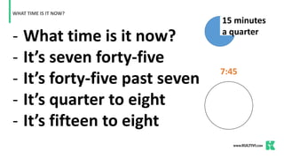 - What time is it now?
- It’s seven forty-five
- It’s forty-five past seven
- It’s quarter to eight
- It’s fifteen to eight
WHAT TIME IS IT NOW?
7:45
15 minutes
a quarter
 