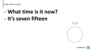 - What time is it now?
- It’s seven fifteen
WHAT TIME IS IT NOW?
7:15
 
